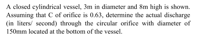 A closed cylindrical vessel, 3m in diameter and 8m high is shown.
Assuming that C of orifice is 0.63, determine the actual discharge
(in liters/ second) through the circular orifice with diameter of
150mm located at the bottom of the vessel.