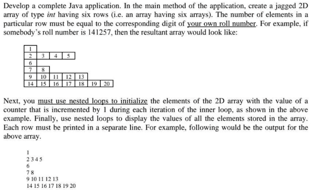 Develop a complete Java application. In the main method of the application, create a jagged 2D
array of type int having six rows (i.e. an array having six arrays). The number of elements in a
particular row must be equal to the corresponding digit of your own roll number. For example, if
somebody's roll number is 141257, then the resultant array would look like:
3
4
6.
7
8.
9.
10
11
12
13
14
15
16
17
18
19
20
Next, you must use nested loops to initialize the elements of the 2D array with the value of a
counter that is incremented by 1 during each iteration of the inner loop, as shown in the above
example. Finally, use nested loops to display the values of all the elements stored in the array.
Each row must be printed in a separate line. For example, following would be the output for the
above array.
1
2345
6.
78
9 10 11 12 13
14 15 16 17 18 19 20
