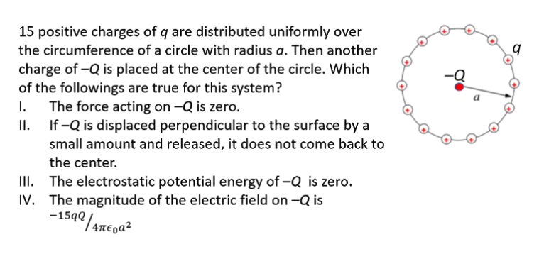 15 positive charges of q are distributed uniformly over
the circumference of a circle with radius a. Then another
charge of -Q is placed at the center of the circle. Which
of the followings are true for this system?
1.
The force acting on -Q is zero.
II.
If -Q is displaced perpendicular to the surface by a
small amount and released, it does not come back to
the center.
III. The electrostatic potential energy of -Q is zero.
IV. The magnitude of the electric field on -Q is

