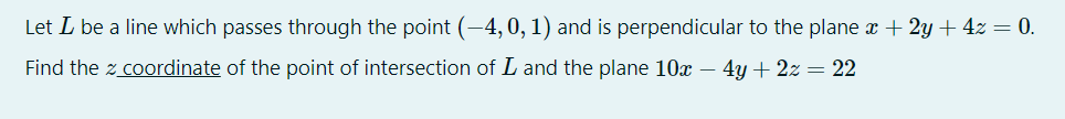 Let L be a line which passes through the point (-4,0, 1) and is perpendicular to the plane x + 2y + 4z = 0.
Find the z coordinate of the point of intersection of L and the plane 10x – 4y + 2z = 22
