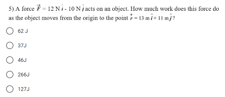 5) A force É = 12 N i - 10 N j acts on an object. How much work does this force do
as the object moves from the origin to the point = 13 mi+
11 m}?
62 J
37J
46J
266J
127J
