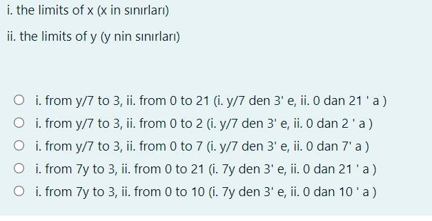 i. the limits of x (x in sınırları)
ii. the limits of y (y nin sınırları)
O i. from y/7 to 3, ii. from 0 to 21 (i. y/7 den 3' e, ii. 0 dan 21 'a)
O i. from y/7 to 3, ii. from 0 to 2 (i. y/7 den 3' e, ii. O dan 2'a )
O i. from y/7 to 3, ii. from 0 to 7 (i. y/7 den 3' e, ii. 0 dan 7' a )
O i. from 7y to 3, ii. from 0 to 21 (i. 7y den 3' e, ii. 0 dan 21 'a)
O i. from 7y to 3, ii. from 0 to 10 (i. 7y den 3' e, ii. 0 dan 10'a)

