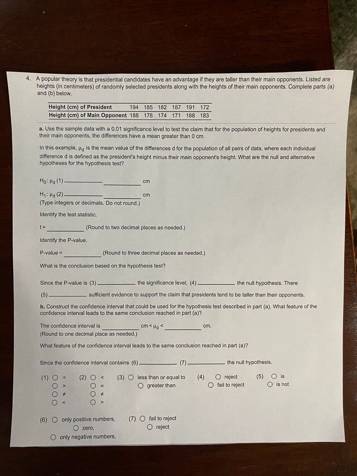 4. A popular theory is that presidential candidates have an advantage if they are taller than their main opponents. Listed are
heights (in centimeters) of randomly selected presidents along with the heights of their main opponents. Complete parts (a)
and (b) below.
Height (cm) of President
Height (cm) of Main Opponent 188 176 174 171 188 183
194 185 182 187 191 172
a. Use the sample data with a 0.01 significance level to test the claim that for the population of heights for presidents and
their main opponents, the differences have a mean greater than 0 cm.
In this example, H is the mean value of the differences d for the population of all pairs of data, where each individual
difference d is defined as the president's height minus their main opponent's height. What are the null and alternative
hypotheses for the hypothesis test?
Ho: Ha (1)
cm
H1: Hd (2)
cm
(Type integers or decimals. Do not round.)
Identify the test statistic.
t =
(Round to two decimal places as needed.)
Identify the P-value.
P-value =
(Round to three decimal places as needed.)
What is the conclusion based on the hypothesis test?
Since the P-value is (3)
the significance level, (4)–
the null hypothesis. There
(5).
sufficient evidence to support the claim that presidents tend to be taller than their opponents.
b. Construct the confidence interval that could be used for the hypothesis test described in part (a). What feature of the
confidence interval leads to the same conclusion reached in part (a)?
The confidence interval is
cm < Hd <
cm.
(Round to one decimal place as needed.)
What feature of the confidence interval leads to the same conclusion reached in part (a)?
Since the confidence interval contains (6)
(7).
the null hypothesis.
(5) O is
O is not
(1)
(2)
(3) O less than or equal to
(4)
O reject
%3D
greater than
fail to reject
(6) O only positive numbers,
O zero,
(7) O fail to reject
O reject
O only negative numbers,
