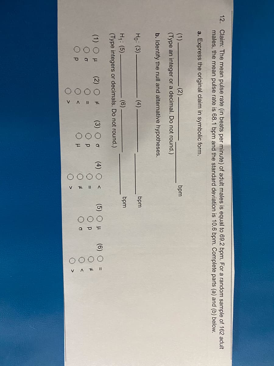 O00
OO00
O00
0000
0000
V A # I|
12. Claim: The mean pulse rate (in beats per minute) of adult males is equal to 69.2 bpm. For a random sample of 162 adult
males, the mean pulse rate is 68.1 bpm and the standard deviation is 10.6 bpm. Complete parts (a) and (b) below.
a. Express the original claim in symbolic form.
(1)
bpm
(Type an integer or a decimal. Do not round.)
b. Identify the null and alternative hypotheses.
Ho: (3)
(4)
bpm
H1: (5)
(Type integers or decimals. Do not round.)
(6)
bpm
(1) O H
(2)
(3)
(5)
(6)
