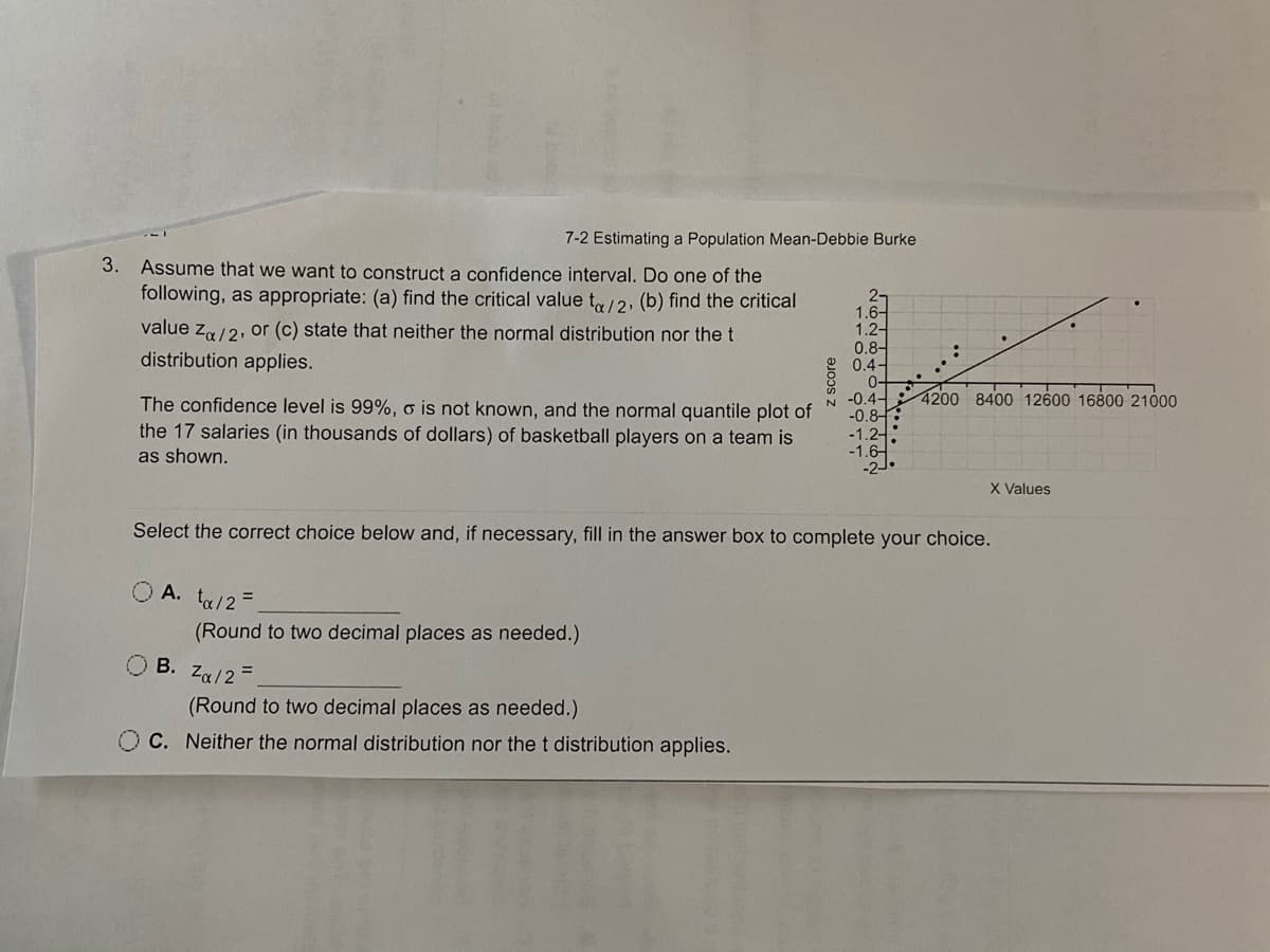7-2 Estimating a Population Mean-Debbie Burke
3. Assume that we want to construct a confidence interval. Do one of the
following, as appropriate: (a) find the critical value t/2, (b) find the critical
2-
1.6-
value z/2, or (c) state that neither the normal distribution nor thet
1.2-
0.8-
0.4-
0-
N -0.4-
-0.8
-1.2-
-1.6-
distribution applies.
4200 8400 12600 16800 21000
The confidence level is 99%, o is not known, and the normal quantile plot of
the 17 salaries (in thousands of dollars) of basketball players on a team is
as shown.
X Values
Select the correct choice below and, if necessary, fill in the answer box to complete your choice.
O A. ta/2=
(Round to two decimal places as needed.)
В.
Za/2 =
(Round to two decimal places as needed.)
C. Neither the normal distribution nor thet distribution applies.
z score
