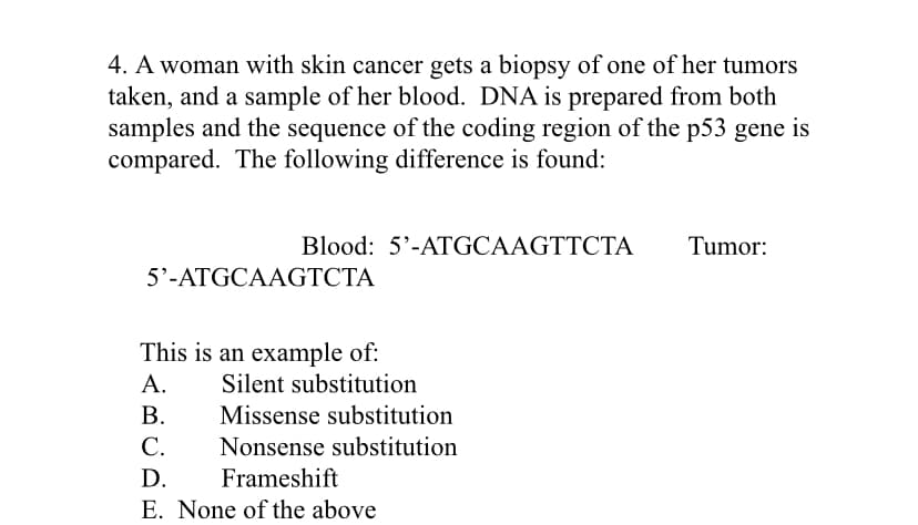 4. A woman with skin cancer gets a biopsy of one of her tumors
taken, and a sample of her blood. DNA is prepared from both
samples and the sequence of the coding region of the p53 gene is
compared. The following difference is found:
Blood: 5'-ATGCAAGTTCTA
Tumor:
5'-ATGCAAGTCTA
This is an example of:
А.
Silent substitution
Missense substitution
Nonsense substitution
В.
С.
D.
Frameshift
E. None of the above
