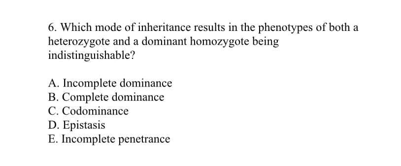 6. Which mode of inheritance results in the phenotypes of both a
heterozygote and a dominant homozygote being
indistinguishable?
A. Incomplete dominance
B. Complete dominance
C. Codominance
D. Epistasis
E. Incomplete penetrance
