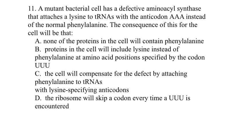 11. A mutant bacterial cell has a defective aminoacyl synthase
that attaches a lysine to tRNAs with the anticodon AAA instead
of the normal phenylalanine. The consequence of this for the
cell will be that:
A. none of the proteins in the cell will contain phenylalanine
B. proteins in the cell will include lysine instead of
phenylalanine at amino acid positions specified by the codon
UUU
C. the cell will compensate for the defect by attaching
phenylalanine to tRNAs
with lysine-specifying anticodons
D. the ribosome will skip a codon every time a UUU is
encountered
