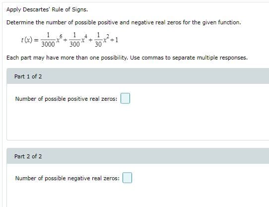 Apply Descartes' Rule of Signs.
Determine the number of possible positive and negative real zeros for the given function.
1 6. 1 4
1
t(x)
3000
x'+
300
30
Each part may have more than one possibility. Use commas to separate multiple responses.
Part 1 of 2
Number of possible positive real zeros:
Part 2 of 2
Number of possible negative real zeros:
