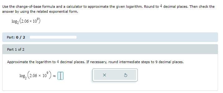 Use the change-of-base formula and a calculator to approximate the given logarithm. Round to 4 decimal places. Then check the
answer by using the related exponential form.
log, (2.06 x 10°)
Part: 0/2
Part 1 of 2
Approximate the logarithm to 4 decimal places. If necessary, round intermediate steps to 9 decimal places.
log,
2.06 x 10) -
