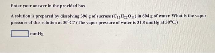 Enter your answer in the provided box.
A solution is prepared by dissolving 396 g of sucrose (C12H22011) in 604 g of water. What is the vapor
pressure of this solution at 30°C? (The vapor pressure of water is 31.8 mmHg at 30°C.)
mmHg