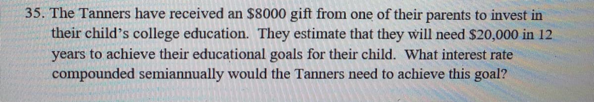 35. The Tanners have received an $8000 gift from one of their parents to invest in
their child's college education. They estimate that they will need $20,000 in 12
years to achieve their educational goals for their child. What interest rate
compounded semiannually would the Tanners need to achieve this goal?
