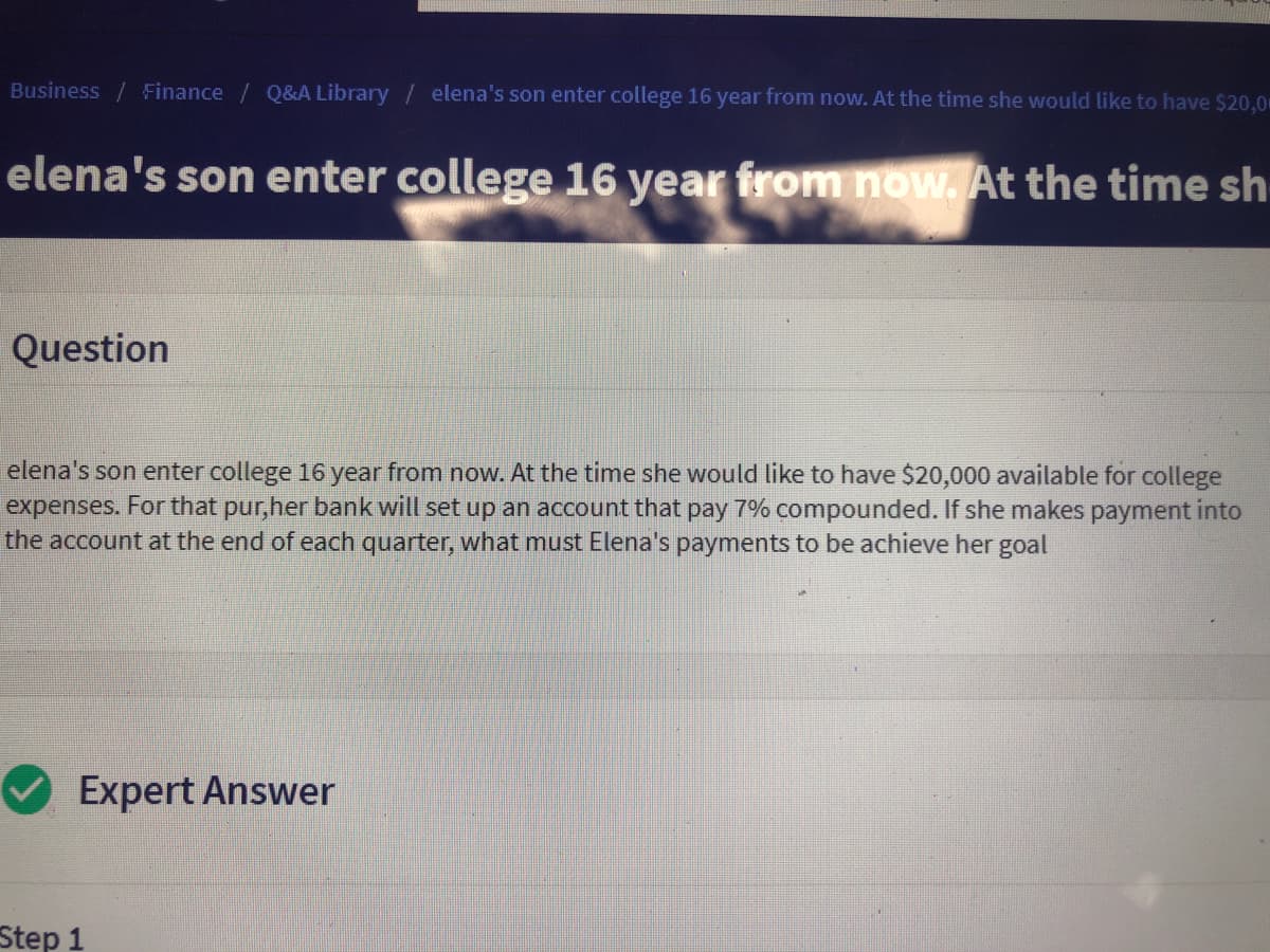 Business /Finance / Q&A Library / elena's son enter college 16 year from now. At the time she would like to have $20,0
elena's son enter college 16 year from now. At the time sh
Question
elena's son enter college 16 year from now. At the time she would like to have $20,000 available for college
expenses. For that pur,her bank will set up an account that pay 7% compounded. If she makes payment into
the account at the end of each quarter, what must Elena's payments to be achieve her goal
Expert Answer
Step 1
