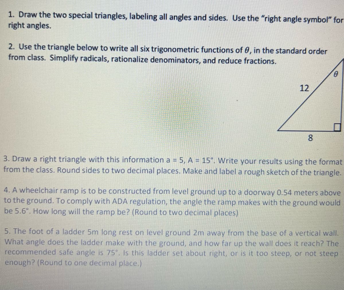 1. Draw the two special triangles, labeling all angles and sides. Use the "right angle symbol" for
right angles.
2. Use the triangle below to write all six trigonometric functions of 0, in the standard order
from class. Simplify radicals, rationalize denominators, and reduce fractions.
12
8.
3. Draw a right triangle with this information a = 5, A = 15°. Write your results using the format
from the class. Round sides to two decimal places. Make and label a rough sketch of the triangle.
%3D
4. A wheelchair ramp is to be constructed from level ground up to a doorway 0.54 meters above
to the ground. To comply with ADA regulation, the angle the ramp makes with the ground would
be 5.6°. How long will the ramp be? (Round to two decimal places)
5. The foot of a ladder 5m long rest on level ground 2m away from the base of a vertical wall.
What angle does the ladder make with the ground, and how far up the wall does it reach? The
recommended safe angle is 75. Is this ladder set about right, or is it too steep, or not steep
enough? (Round to one decimal place.)
