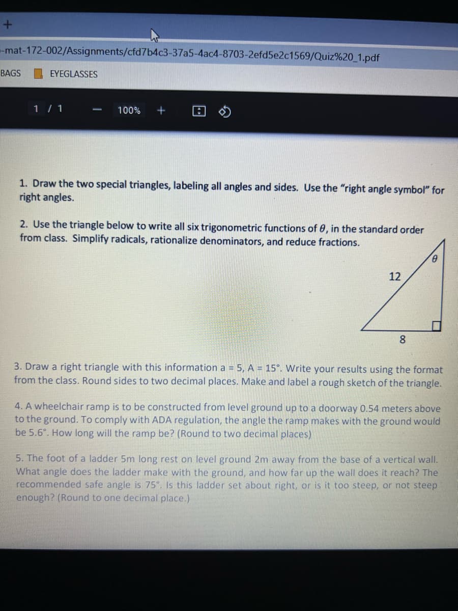 --mat-172-002/Assignments/cfd7b4c3-37a5-4ac4-8703-2efd5e2c1569/Quiz%20_1.pdf
BAGS
EYEGLASSES
1 / 1
100%
+
1. Draw the two special triangles, labeling all angles and sides. Use the "right angle symbol" for
right angles.
2. Use the triangle below to write all six trigonometric functions of 0, in the standard order
from class. Simplify radicals, rationalize denominators, and reduce fractions.
12
8.
3. Draw a right triangle with this information a = 5, A = 15°. Write your results using the format
from the class. Round sides to two decimal places. Make and label a rough sketch of the triangle.
4. A wheelchair ramp is to be constructed from level ground up to a doorway 0.54 meters above
to the ground. To comply with ADA regulation, the angle the ramp makes with the ground would
be 5.6°. How long will the ramp be? (Round to two decimal places)
5. The foot of a ladder 5m long rest on level ground 2m away from the base of a vertical wall.
What angle does the ladder make with the ground, and how far up the wall does it reach? The
recommended safe angle is 75°. Is this ladder set about right, or is it too steep, or not steep
enough? (Round to one decimal place.)
