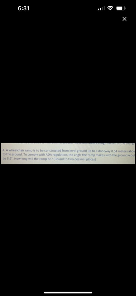 6:31
g ETOI the thangn
4. A wheelchair ramp is to be constructed from level ground up to a doorway 0.54 meters abov
to the ground. To comply with ADA regulation, the angle the ramp makes with the ground woul
be 5.6, How long will the ramp be? (Round to two decimal places)

