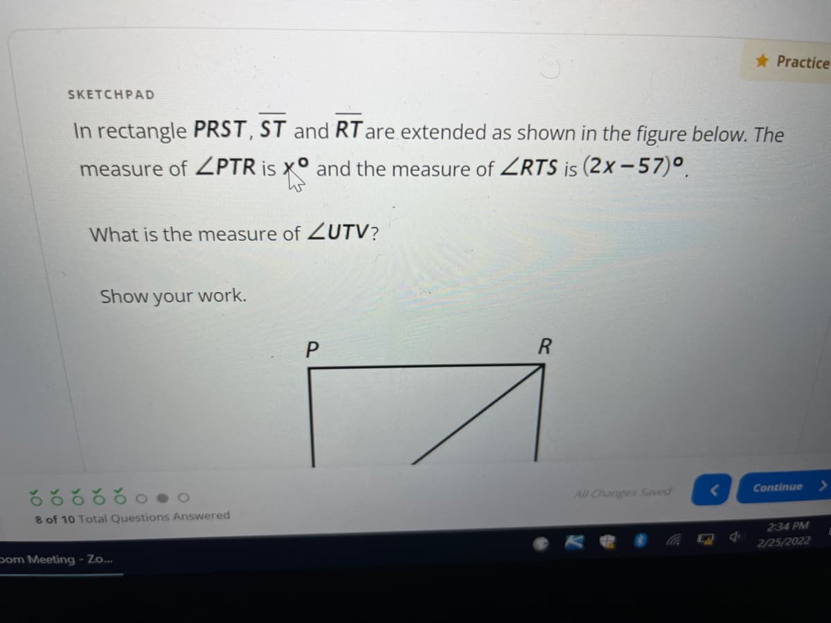 * Practice
SKETCHPAD
In rectangle PRST, ST and RT are extended as shown in the figure below. The
measure of ZPTR is x° and the measure of ZRTS is (2x-57)°.
What is the measure of UTV?
Show your work.
Continue
All Changes Saved
8 of 10 Total Questions Answered
2:34 PM
2/25/2022
pom Meeting- Zo.
