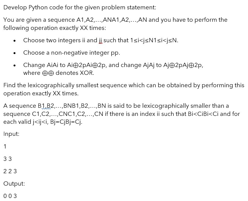 Develop Python code for the given problem statement:
You are given a sequence A1,A2,...,ANA1,A2,...,AN and you have to perform the
following operation exactly XX times:
Choose two integers ii and ji, such that 1si<jsN1si<j<N.
Choose a non-negative integer pp.
Change AiAi to AiO2pAiO2p, and change AjAj to AjO2pAjO2p,
where O0 denotes XOR.
Find the lexicographically smallest sequence which can be obtained by performing this
operation exactly XX times.
A sequence B1B2,...,BNB1,B2,..,BN is said to be lexicographically smaller than a
sequence C1,C2,...,CNC1,C2,...,CN if there is an index ii such that Bi<CİBİ<Ci and for
each valid j<ij<i, Bj=CjBj=Cj.
Input:
1
33
223
Output:
003
