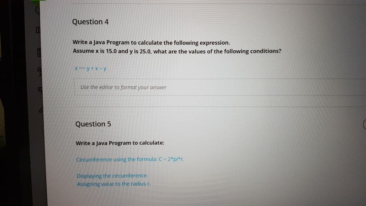 Question 4
Write a Java Program to calculate the following expression.
E
Assume x is 15.0 and y is 25.0. what are the values of the following conditions?
X == y + x -y
60
Use the editor to format your answer
Question 5
Write a Java Program to calculate:
Circumference using the formula: C = 2*pi*r.
Displaying the circumference.
Assigning value to the radius r.
