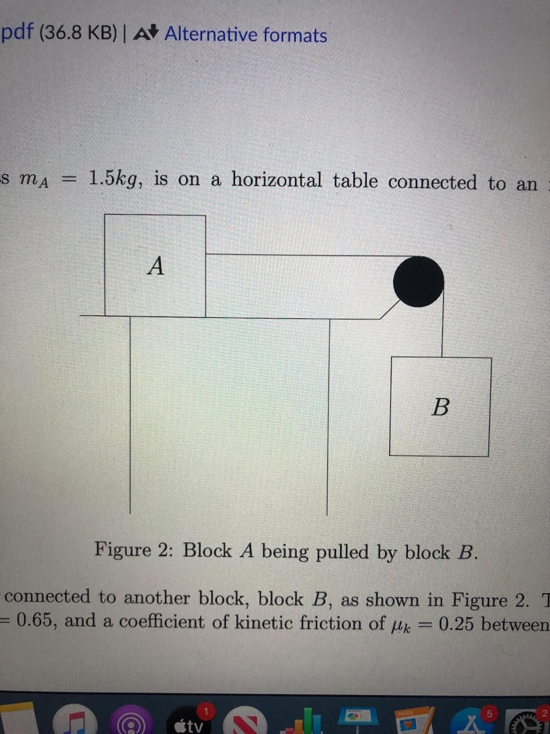 pdf (36.8 KB) | A Alternative formats
Es mA
1.5kg, is on a horizontal table connected to an
%3D
А
Figure 2: Block A being pulled by block B.
connected to another block, block B, as shown in Figure 2. T
=0.65, and a coefficient of kinetic friction of u = 0.25 between
tv
