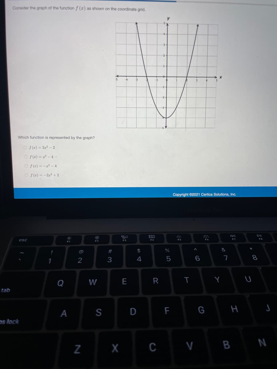 Consider the graph of the function f (x) as shown on the coordinate grid.
y
Which function is represented by the graph?
O f(z) = 2z? - 2
O f(z) = z? - 4 -
O f(z) = -z - 4
O f(z) = -2z2 + 2
Copyright ©2021 Certica Solutions, Inc.
80
F7
esc
F5
F3
F4
F1
@
$
%
3
4
5
8
1
Q
W
E
Y
tab
A
S
F
H
os lock
C V B N
