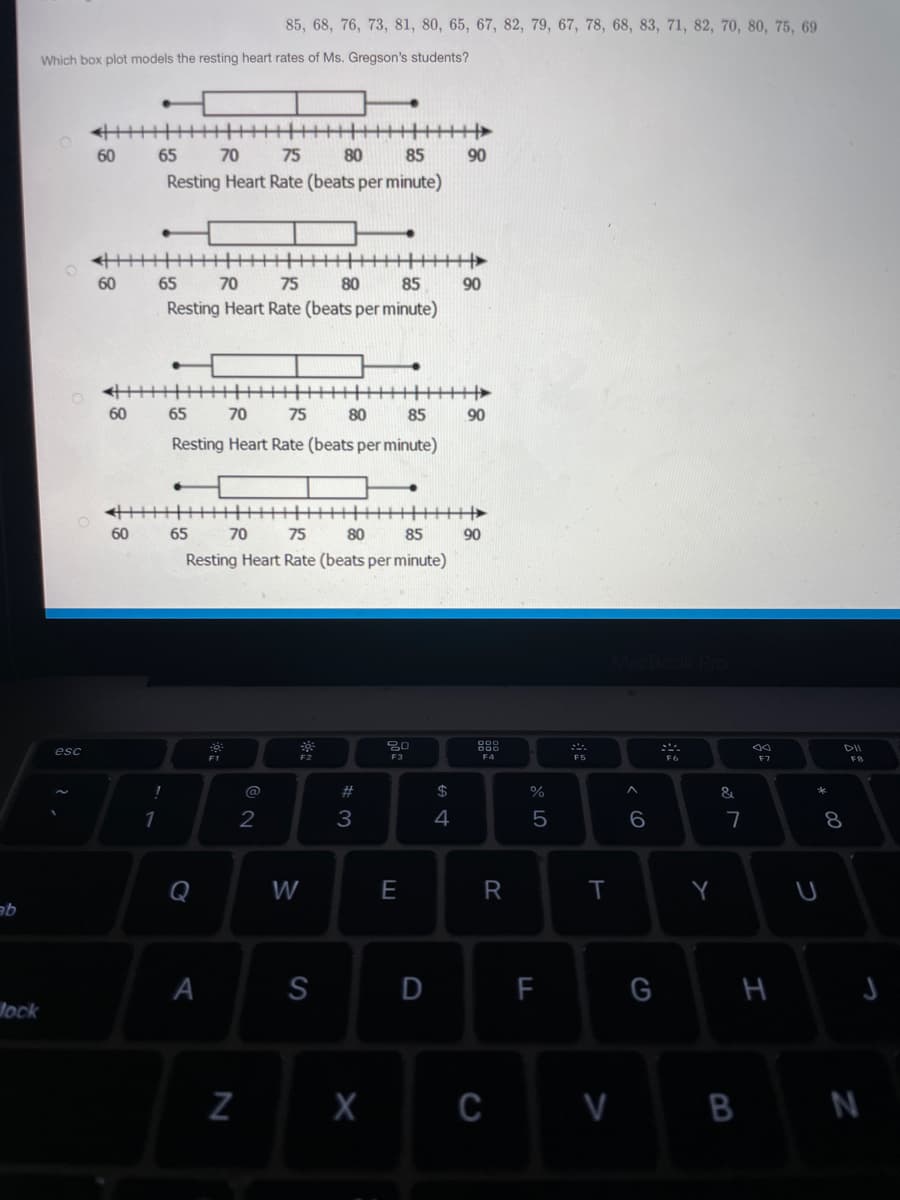 85, 68, 76, 73, 81, 80, 65, 67, 82, 79, 67, 78, 68, 83, 71, 82, 70, 80, 75, 69
Which box plot models the resting heart rates of Ms. Gregson's students?
60
65
70
75
80
85
90
Resting Heart Rate (beats per minute)
60
65
70
75
80
85
90
Resting Heart Rate (beats per minute)
主
60
65
70
75
80
85
90
Resting Heart Rate (beats per minute)
60
65
70
75
80
85
90
Resting Heart Rate (beats per minute)
DII
esc
F1
F3
F4
F6
F7
@
#
$
&
1
2
3
4
5
Q
W
E
A
S
F
G
lock
Z X c v B N
I
