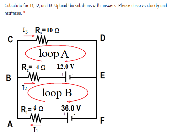 Calculate for 1, 12, and 13. Upload the solutions with answers. Please observe clarity and
neatness. *
I3 R,=10 0
C
D
loop A
R,= 40
12.0 V
В
E
I2
loop B
R,= 40
36.0 V
F
A
I1
