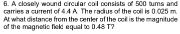 6. A closely wound circular coil consists of 500 turns and
carries a current of 4.4 A. The radius of the coil is 0.025 m.
At what distance from the center of the coil is the magnitude
of the magnetic field equal to 0.48 T?