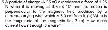 5.A particle of charge -6.25 nC experiences a force of 1.25
N when it is moving at 3.75 x 104 m/s. Its motion is
perpendicular to the magnetic field produced by a
current-carrying wire, which is 3.0 cm from it. (a) What is
the magnitude of the magnetic field? (b) How much
current flows through the wire?