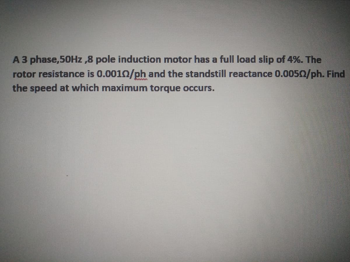 A 3 phase,50HZ ,8 pole induction motor has a full load slip of 4%. The
rotor resistance is 0.0010/ph and the standstill reactance 0.0050/ph. Find
the speed at which maximum torque occurs.
