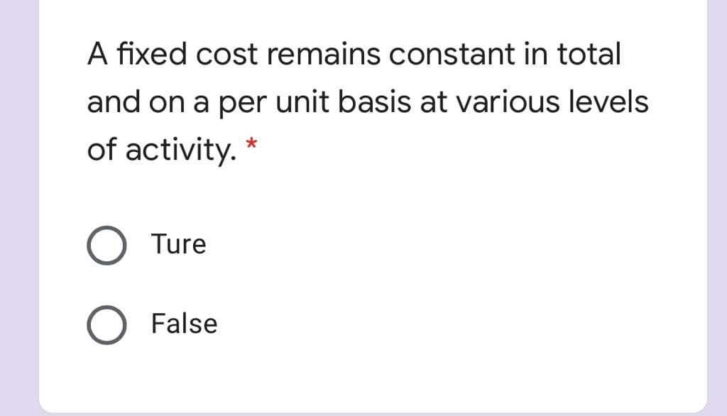 A fixed cost remains constant in total
and on a per unit basis at various levels
of activity. *
O Ture
O False

