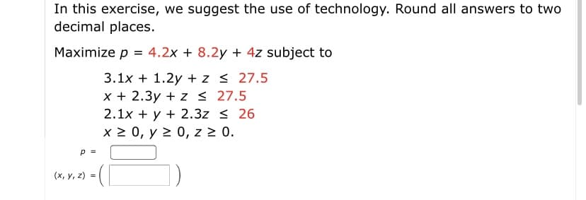 In this exercise, we suggest the use of technology. Round all answers to two
decimal places.
Maximize p = 4.2x + 8.2y + 4z subject to
3.1x + 1.2y + z < 27.5
x + 2.3y + z < 27.5
2.1x + y + 2.3z < 26
x 2 0, y 2 0, z 2 0.
p =
(х, у, 2) %3D
