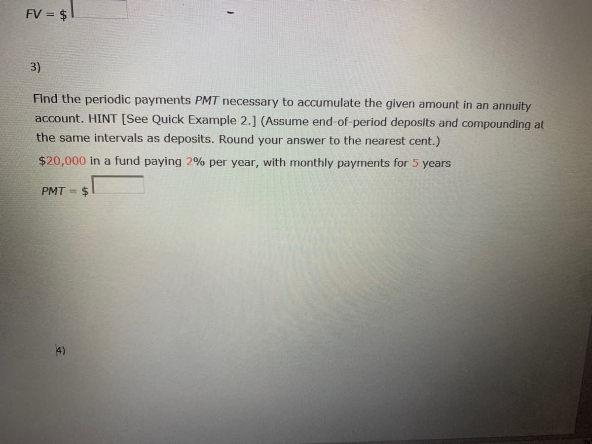 FV = $
3)
Find the periodic payments PMT necessary to accumulate the given amount in an annuity
account. HINT [See Quick Example 2.] (Assume end-of-period deposits and compounding at
the same intervals as deposits. Round your answer to the nearest cent.)
$20,000 in a fund paying 2% per year, with monthly payments for 5 years
PMT = $
4)
