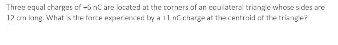 Three equal charges of +6 nC are located at the corners of an equilateral triangle whose sides are
12 cm long. What is the force experienced by a +1 nC charge at the centroid of the triangle?
