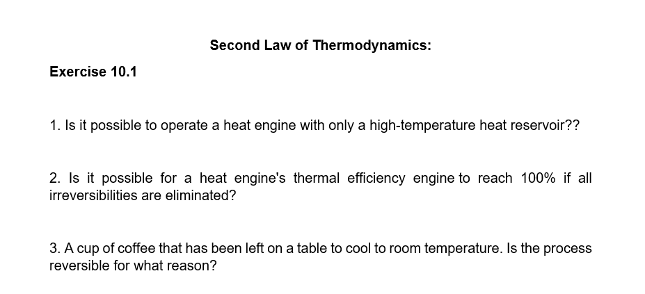 Second Law of Thermodynamics:
Exercise 10.1
1. Is it possible to operate a heat engine with only a high-temperature heat reservoir??
2. Is it possible for a heat engine's thermal efficiency engine to reach 100% if all
irreversibilities are eliminated?
3. A cup of coffee that has been left on a table to cool to room temperature. Is the process
reversible for what reason?
