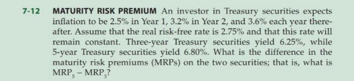 7-12
MATURITY RISK PREMIUM An investor in Treasury securities expects
inflation to be 2.5% in Year 1, 3.2% in Year 2, and 3.6% each year there-
after. Assume that the real risk-free rate is 2.75% and that this rate will
remain constant. Three-year Treasury securities yield 6.25%, while
5-year Treasury securities yield 6.80%. What is the difference in the
maturity risk premiums (MRPs) on the two securities; that is, what is
MRP - MRP,?
5