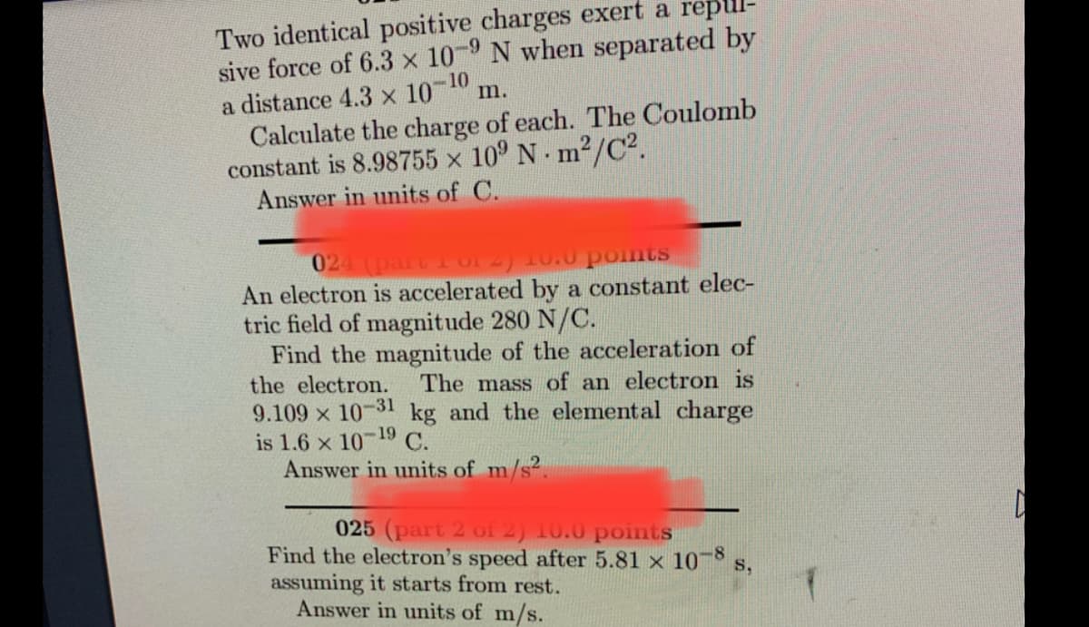 Two identical positive charges exert a
sive force of 6.3 x 10-9 N when separated by
a distance 4.3 x 10-10
m.
Calculate the charge of each. The Coulomb
constant is 8.98755 × 10⁹ Nm²/C².
Answer in units of C.
024
Iti of
10.0 points
An electron is accelerated by a constant elec-
tric field of magnitude 280 N/C.
Find the magnitude of the acceleration of
the electron. The mass of an electron is
9.109 x 10-31 kg and the elemental charge
is 1.6 x 10-19 C.
Answer in units of m/s².
025 (part 2 of 2) 10.0 points
Find the electron's speed after 5.81 x 10-8 s,
assuming it starts from rest.
Answer in units of m/s.
D