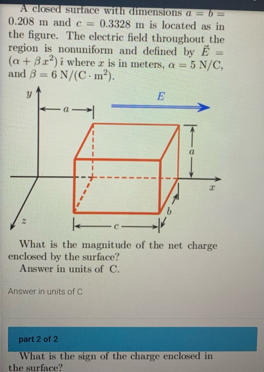 A closed surface with dimensions a = b =
0.208 m and c = 0.3328 m is located as in
the figure. The electric field throughout the
region is nonuniform and defined by E
(a + Bx²) î where x is in meters, a = 5 N/C,
and 3 = 6 N/(C · m²).
Y
E
Answer in units of C
a
x
k
What is the magnitude of the net charge
enclosed by the surface?
Answer in units of C.
part 2 of 2
What is the sign of the charge enclosed in
the surface?