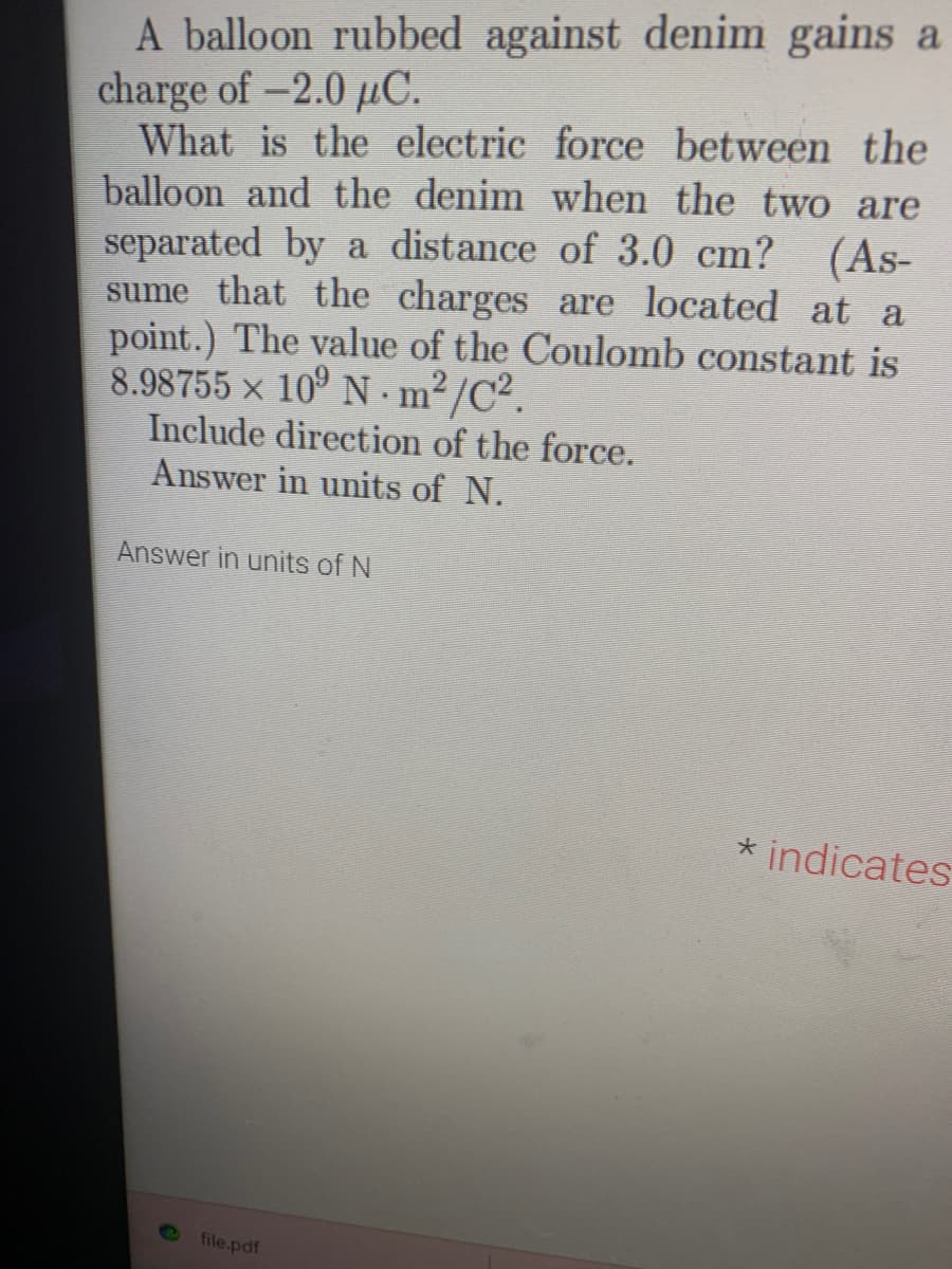 A balloon rubbed against denim gains a
charge of -2.0 µC.
What is the electric force between the
balloon and the denim when the two are
separated by a distance of 3.0 cm?
(As-
sume that the charges are located at a
point.) The value of the Coulomb constant is
8.98755 x 10⁹ Nm²/C².
Include direction of the force.
Answer in units of N.
Answer in units of N
file.pdf
* indicates