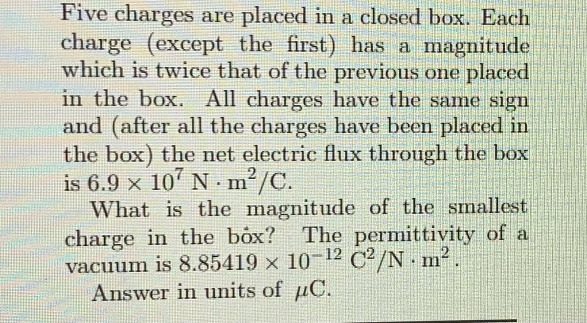 Five charges are placed in a closed box. Each
charge (except the first) has a magnitude
which is twice that of the previous one placed
in the box. All charges have the same sign
and (after all the charges have been placed in
the box) the net electric flux through the box
is 6.9 × 107 N · m²/C.
What is the magnitude of the smallest
charge in the box? The permittivity of a
vacuum is 8.85419 x 10-12 C2/N. m².
Answer in units of µC.