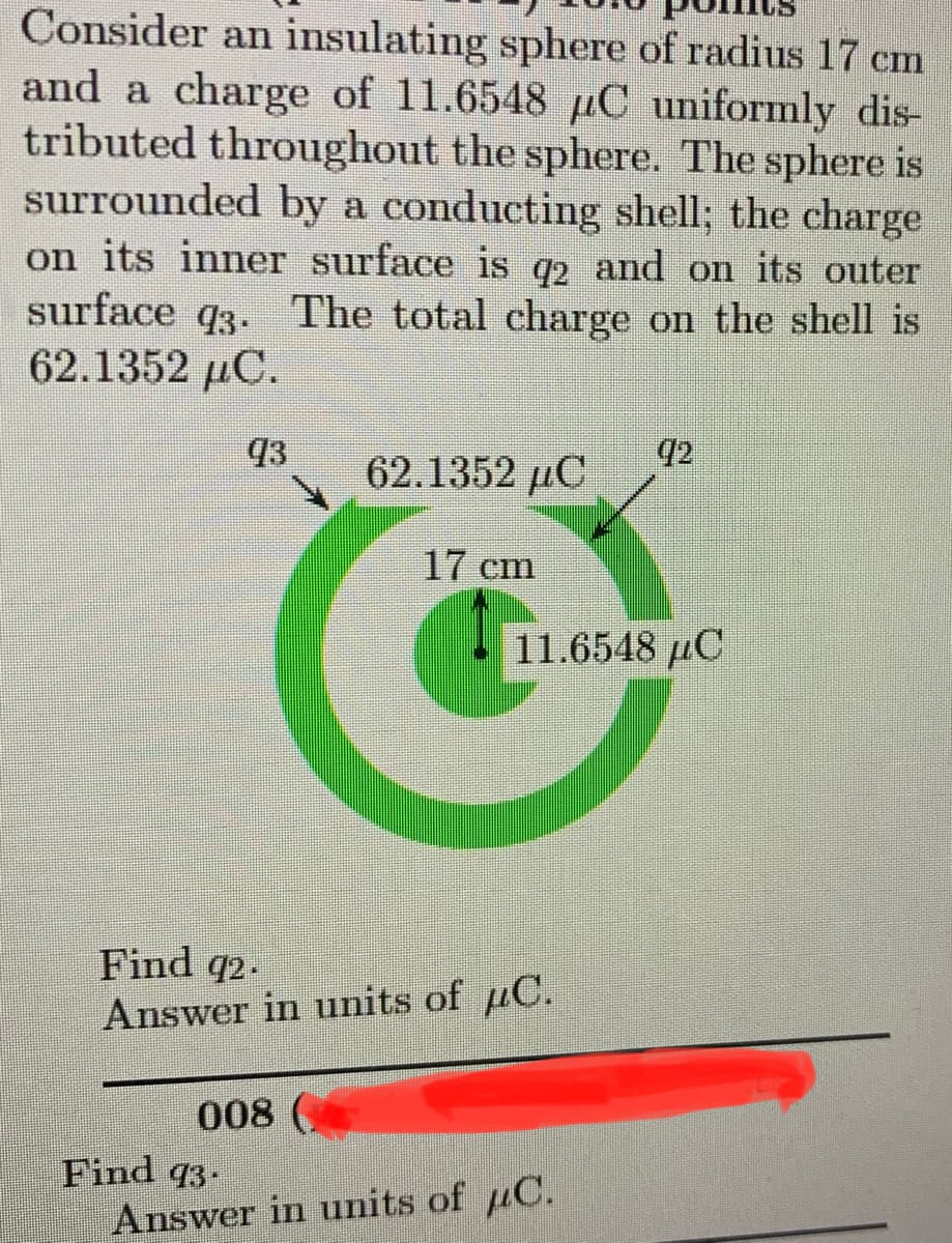 Consider an insulating sphere of radius 17 cm
and a charge of 11.6548 C uniformly dis-
tributed throughout the sphere. The sphere is
surrounded by a conducting shell; the charge
on its inner surface is q2 and on its outer
surface 93. The total charge on the shell is
62.1352 μC.
43
008
62.1352 C
Find 93.
17 cm
Find 92.
Answer in units of C.
11.6548 μC
92
Answer in units of C.
