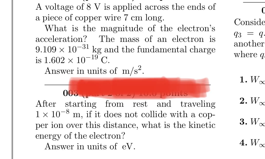A voltage of 8 V is applied across the ends of
a piece of copper wire 7 cm long.
What is the magnitude of the electron's
acceleration? The mass of an electron is
-31
9.109 × 101 kg and the fundamental charge
19
is 1.602 × 10¯ C.
Answer in units of m/s².
003
no pom
of 2) 10.0 points
After starting from rest and traveling
1 × 10-8 m, if it does not collide with a cop-
per ion over this distance, what is the kinetic
energy of the electron?
Answer in units of eV.
C
Conside
93
=
q.
another
where q
1. Wo
2. Woc
3. Wo
4. Woc
