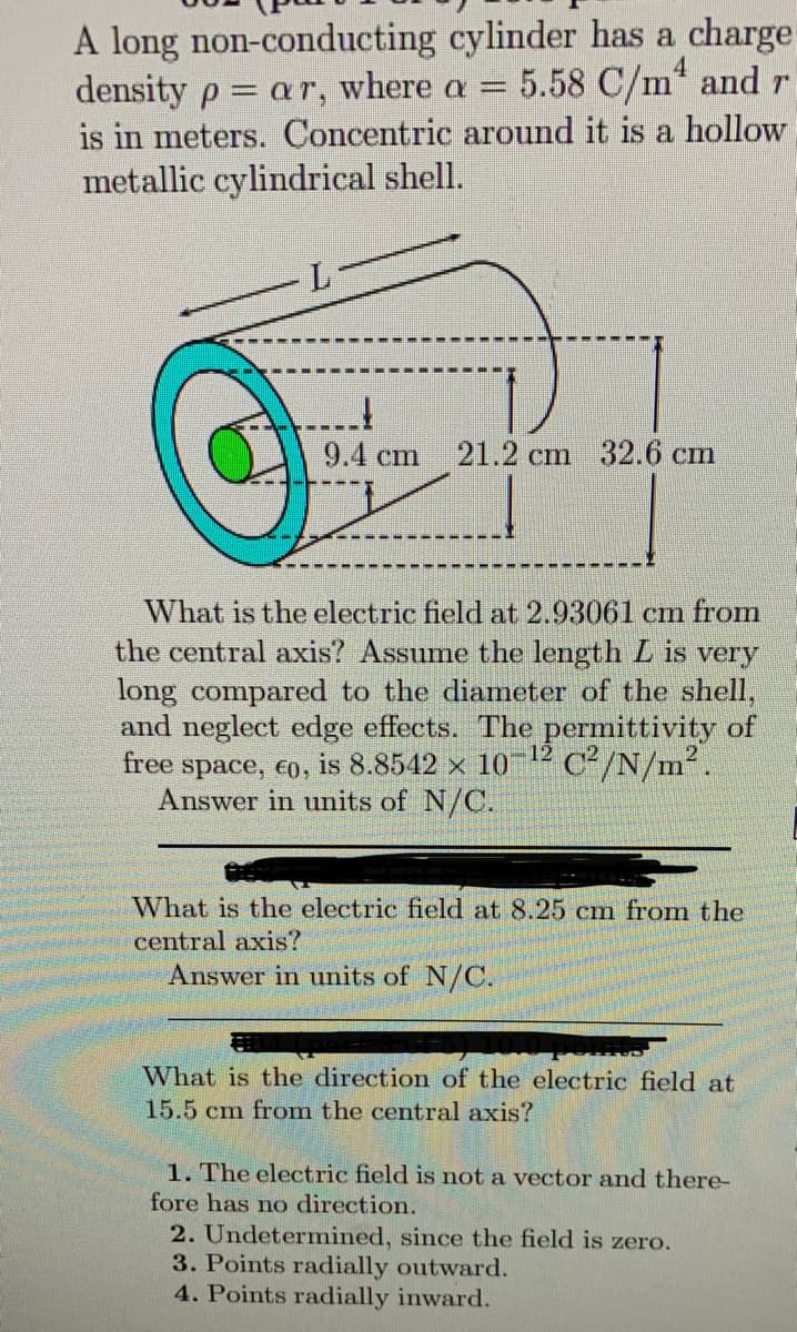 A long non-conducting cylinder has a charge
density p= ar, where a = 5.58 C/m² and r
is in meters. Concentric around it is a hollow
metallic cylindrical shell.
L
9.4 cm 21.2 cm 32.6 cm
What is the electric field at 2.93061 cm from
the central axis? Assume the length L is very
long compared to the diameter of the shell,
and neglect edge effects. The permittivity of
free space, €0, is 8.8542 x 10 C²/N/m².
Answer in units of N/C.
12
What is the electric field at 8.25 cm from the
central axis?
Answer in units of N/C.
What is the direction of the electric field at
15.5 cm from the central axis?
1. The electric field is not a vector and there-
fore has no direction.
2. Undetermined, since the field is zero.
3. Points radially outward.
4. Points radially inward.