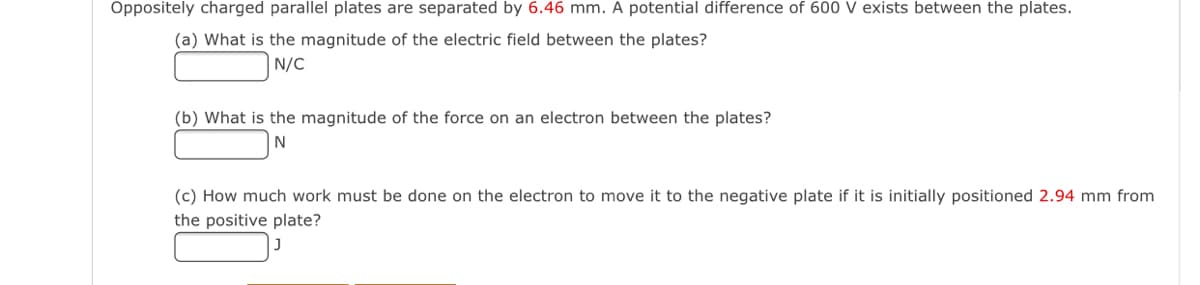Oppositely charged parallel plates are separated by 6.46 mm. A potential difference of 600 V exists between the plates.
(a) What is the magnitude of the electric field between the plates?
N/C
(b) What is the magnitude of the force on an electron between the plates?
(c) How much work must be done on the electron to move it to the negative plate if it is initially positioned 2.94 mm from
the positive plate?
