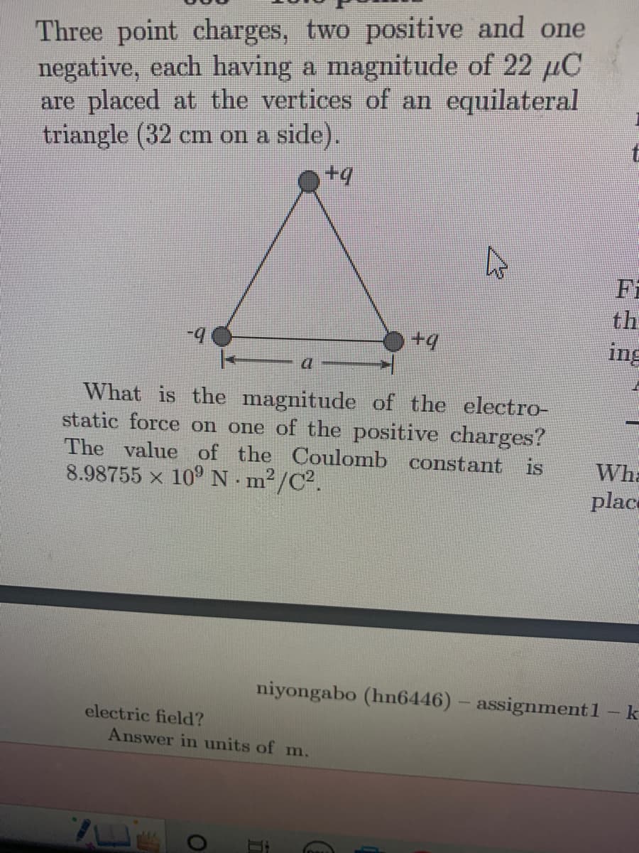 Three point charges, two positive and one
negative, each having a magnitude of 22 µC
are placed at the vertices of an equilateral
triangle (32 cm on a side).
+q
-9
electric field?
a
What is the magnitude of the electro-
static force on one of the positive charges?
The value of the Coulomb constant is
8.98755 × 10⁹ N.m²/C².
O
+9
Answer in units of m.
niyongabo (hn6446) - assignment1
t
ing
Wha
plac
k