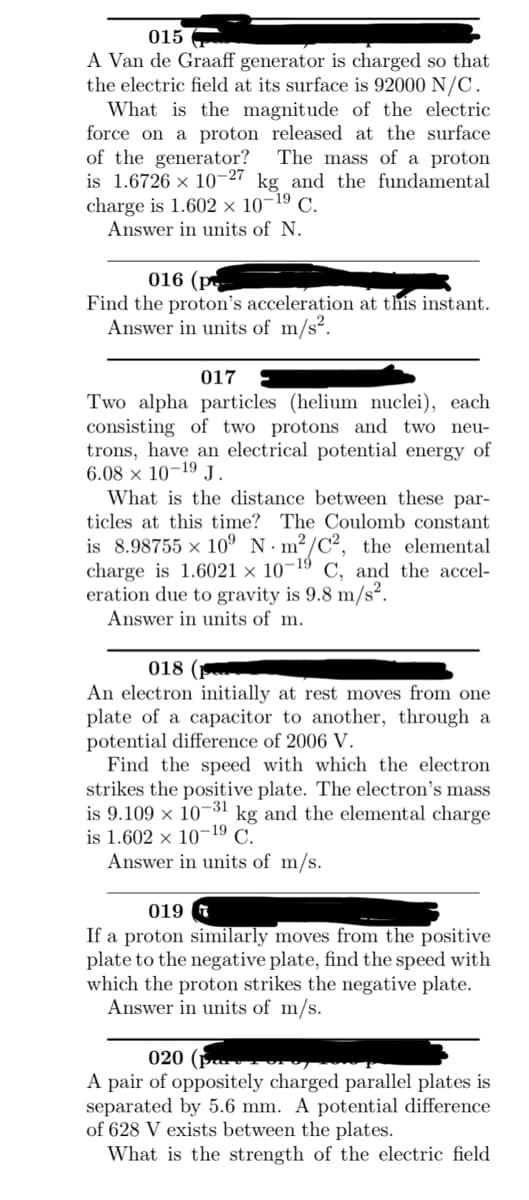 015
A Van de Graaff generator is charged so that
the electric field at its surface is 92000 N/C.
What is the magnitude of the electric
force on a proton released at the surface
of the generator? The mass of a proton
is 1.6726 × 10-27 kg and the fundamental
charge is 1.602 × 10-19 C.
Answer in units of N.
016 (p
Find the proton's acceleration at this instant.
Answer in units of m/s².
017
Two alpha particles (helium nuclei), each
consisting of two protons and two neu-
trons, have an electrical potential energy of
6.08 x 10-19 J.
What is the distance between these par-
ticles at this time? The Coulomb constant
is 8.98755 × 10⁹ Nm²/C², the elemental
charge is 1.6021 x 10-19 C, and the accel-
eration due to gravity is 9.8 m/s².
Answer in units of m.
018 (F
An electron initially at rest moves from one
plate of a capacitor to another, through a
potential difference of 2006 V.
Find the speed with which the electron
strikes the positive plate. The electron's mass
is 9.109 x 10-31 kg and the elemental charge
is 1.602 x 10-19 C.
Answer in units of m/s.
019
If a proton similarly moves from the positive
plate to the negative plate, find the speed with
which the proton strikes the negative plate.
Answer in units of m/s.
020 (P
A pair of oppositely charged parallel plates is
separated by 5.6 mm. A potential difference
of 628 V exists between the plates.
What is the strength of the electric field