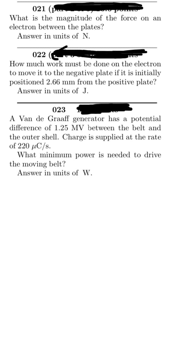 021
What is the magnitude of the force on an
electron between the plates?
Answer in units of N.
022
How much work must be done on the electron
to move it to the negative plate if it is initially
positioned 2.66 mm from the positive plate?
Answer in units of J.
023
A Van de Graaff generator has a potential
difference of 1.25 MV between the belt and
the outer shell. Charge is supplied at the rate
of 220 µC/s.
What minimum power is needed to drive
the moving belt?
Answer in units of W.