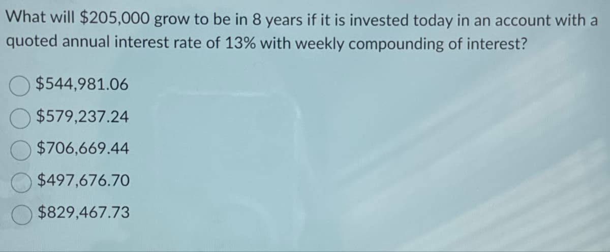 What will $205,000 grow to be in 8 years if it is invested today in an account with a
quoted annual interest rate of 13% with weekly compounding of interest?
$544,981.06
$579,237.24
$706,669.44
$497,676.70
$829,467.73