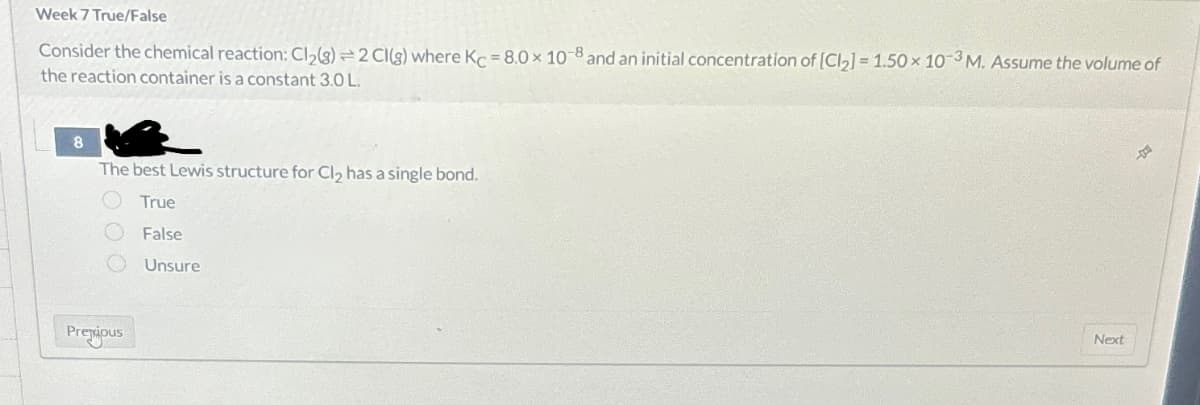 Week 7 True/False
Consider the chemical reaction: Cl₂(g) 2 CI(g) where Kc = 8.0 x 10-8 and an initial concentration of [Cl₂] = 1.50 x 10-3 M. Assume the volume of
the reaction container is a constant 3.0 L.
8
The best Lewis structure for Cl₂ has a single bond.
True
False
Unsure
100
Premious
Next