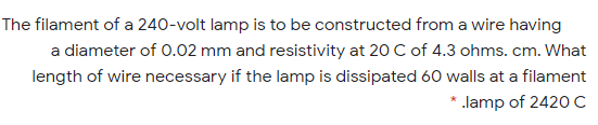 The filament of a 240-volt lamp is to be constructed from a wire having
a diameter of 0.02 mm and resistivity at 20 C of 4.3 ohms. cm. What
length of wire necessary if the lamp is dissipated 60 walls at a filament
* .lamp of 2420c
